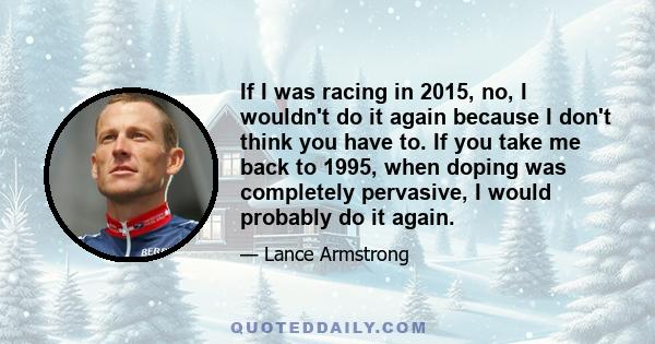 If I was racing in 2015, no, I wouldn't do it again because I don't think you have to. If you take me back to 1995, when doping was completely pervasive, I would probably do it again.