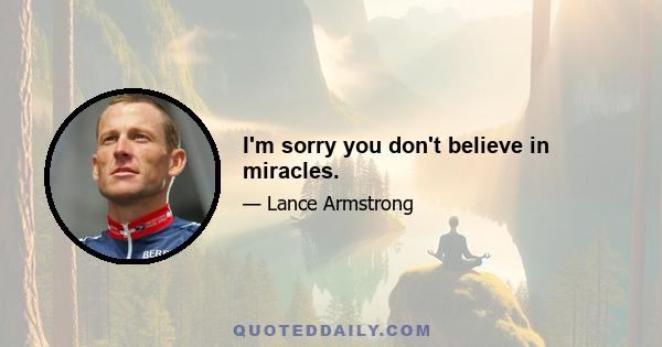 I'm sorry you don't believe in miracles.