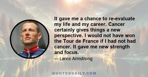 It gave me a chance to re-evaluate my life and my career. Cancer certainly gives things a new perspective. I would not have won the Tour de France if I had not had cancer. It gave me new strength and focus.