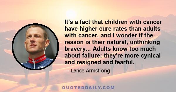 It's a fact that children with cancer have higher cure rates than adults with cancer, and I wonder if the reason is their natural, unthinking bravery... Adults know too much about failure; they're more cynical and