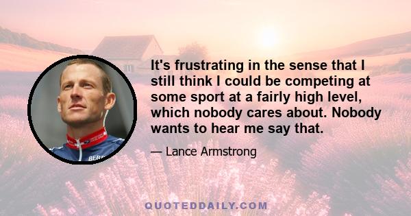 It's frustrating in the sense that I still think I could be competing at some sport at a fairly high level, which nobody cares about. Nobody wants to hear me say that.