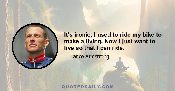 It's ironic, I used to ride my bike to make a living. Now I just want to live so that I can ride.