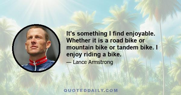 It's something I find enjoyable. Whether it is a road bike or mountain bike or tandem bike. I enjoy riding a bike.