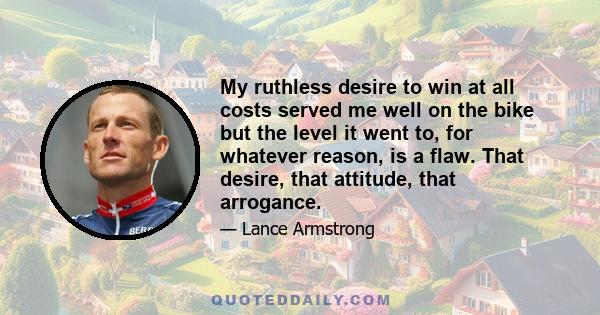 My ruthless desire to win at all costs served me well on the bike but the level it went to, for whatever reason, is a flaw. That desire, that attitude, that arrogance.