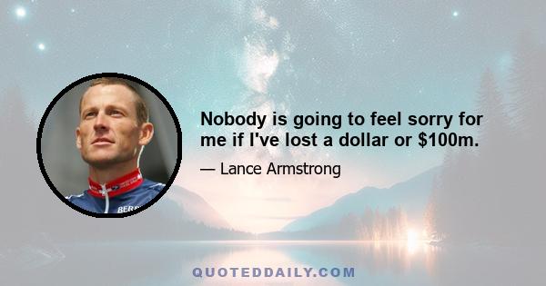 Nobody is going to feel sorry for me if I've lost a dollar or $100m.