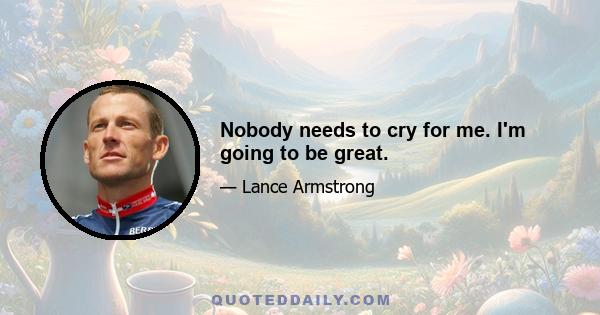 Nobody needs to cry for me. I'm going to be great.