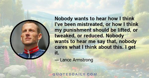 Nobody wants to hear how I think I've been mistreated, or how I think my punishment should be lifted, or tweaked, or reduced. Nobody wants to hear me say that, nobody cares what I think about this. I get it.