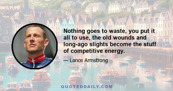 Nothing goes to waste, you put it all to use, the old wounds and long-ago slights become the stuff of competitive energy.