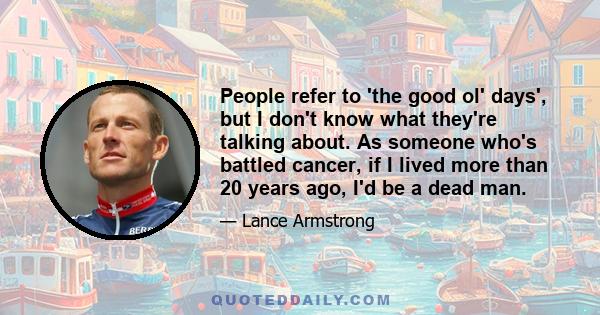 People refer to 'the good ol' days', but I don't know what they're talking about. As someone who's battled cancer, if I lived more than 20 years ago, I'd be a dead man.