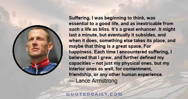 Suffering, I was beginning to think, was essential to a good life, and as inextricable from such a life as bliss. It’s a great enhancer. It might last a minute, but eventually it subsides, and when it does, something