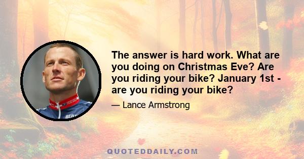 The answer is hard work. What are you doing on Christmas Eve? Are you riding your bike? January 1st - are you riding your bike?