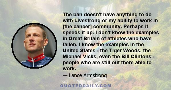 The ban doesn't have anything to do with Livestrong or my ability to work in [the cancer] community. Perhaps it speeds it up. I don't know the examples in Great Britain of athletes who have fallen. I know the examples