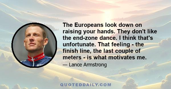 The Europeans look down on raising your hands. They don't like the end-zone dance. I think that's unfortunate. That feeling - the finish line, the last couple of meters - is what motivates me.