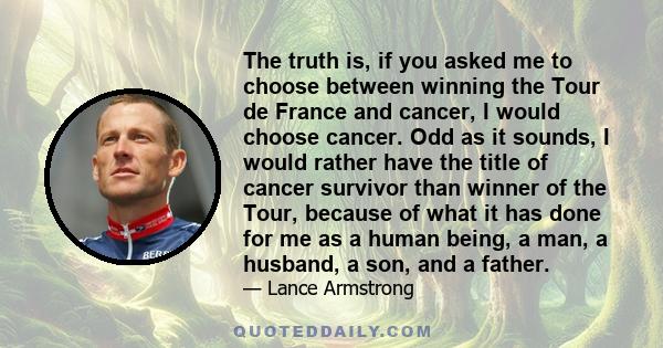 The truth is, if you asked me to choose between winning the Tour de France and cancer, I would choose cancer. Odd as it sounds, I would rather have the title of cancer survivor than winner of the Tour, because of what