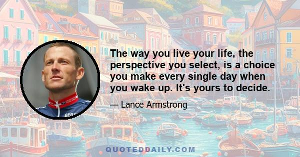 The way you live your life, the perspective you select, is a choice you make every single day when you wake up. It's yours to decide.