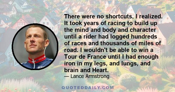 There were no shortcuts, I realized. It took years of racing to build up the mind and body and character until a rider had logged hundreds of races and thousands of miles of road. I wouldn't be able to win a Tour de