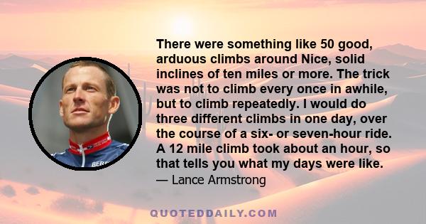 There were something like 50 good, arduous climbs around Nice, solid inclines of ten miles or more. The trick was not to climb every once in awhile, but to climb repeatedly. I would do three different climbs in one day, 