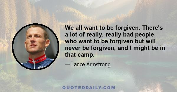 We all want to be forgiven. There's a lot of really, really bad people who want to be forgiven but will never be forgiven, and I might be in that camp.