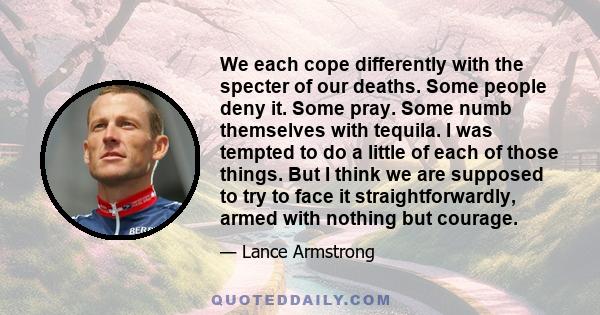 We each cope differently with the specter of our deaths. Some people deny it. Some pray. Some numb themselves with tequila. I was tempted to do a little of each of those things. But I think we are supposed to try to