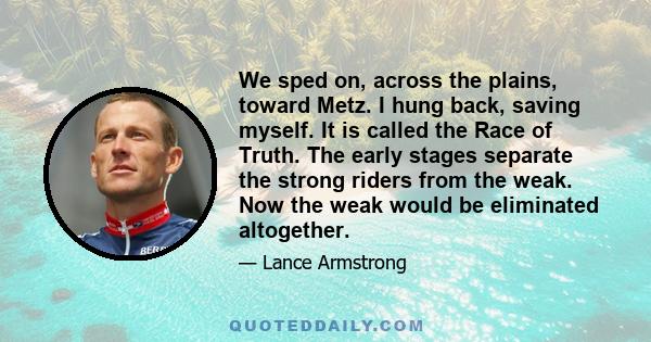 We sped on, across the plains, toward Metz. I hung back, saving myself. It is called the Race of Truth. The early stages separate the strong riders from the weak. Now the weak would be eliminated altogether.