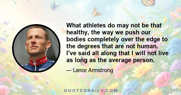 What athletes do may not be that healthy, the way we push our bodies completely over the edge to the degrees that are not human. I've said all along that I will not live as long as the average person.