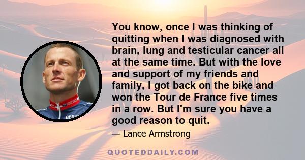 You know, once I was thinking of quitting when I was diagnosed with brain, lung and testicular cancer all at the same time. But with the love and support of my friends and family, I got back on the bike and won the Tour 