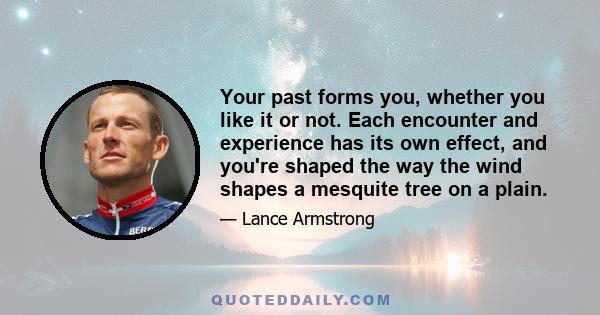 Your past forms you, whether you like it or not. Each encounter and experience has its own effect, and you're shaped the way the wind shapes a mesquite tree on a plain.