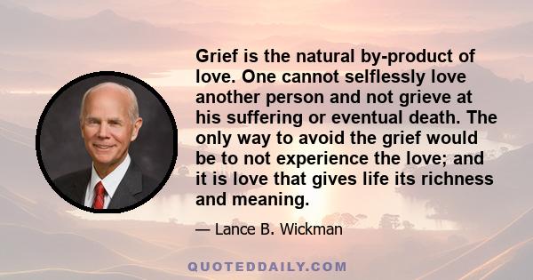 Grief is the natural by-product of love. One cannot selflessly love another person and not grieve at his suffering or eventual death. The only way to avoid the grief would be to not experience the love; and it is love