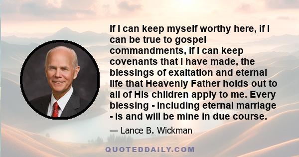 If I can keep myself worthy here, if I can be true to gospel commandments, if I can keep covenants that I have made, the blessings of exaltation and eternal life that Heavenly Father holds out to all of His children