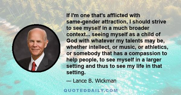 If I'm one that's afflicted with same-gender attraction, I should strive to see myself in a much broader context... seeing myself as a child of God with whatever my talents may be, whether intellect, or music, or