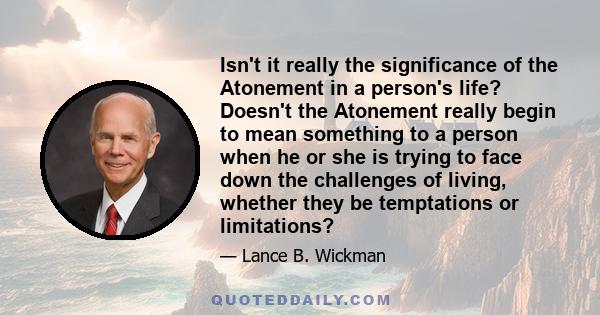 Isn't it really the significance of the Atonement in a person's life? Doesn't the Atonement really begin to mean something to a person when he or she is trying to face down the challenges of living, whether they be