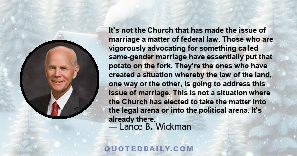 It's not the Church that has made the issue of marriage a matter of federal law. Those who are vigorously advocating for something called same-gender marriage have essentially put that potato on the fork. They're the