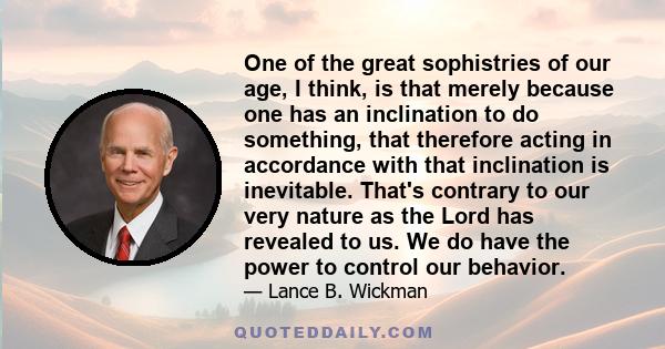 One of the great sophistries of our age, I think, is that merely because one has an inclination to do something, that therefore acting in accordance with that inclination is inevitable. That's contrary to our very