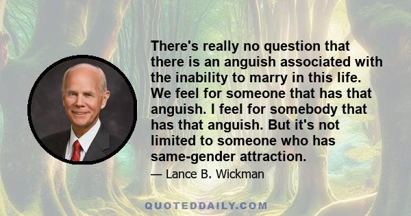 There's really no question that there is an anguish associated with the inability to marry in this life. We feel for someone that has that anguish. I feel for somebody that has that anguish. But it's not limited to