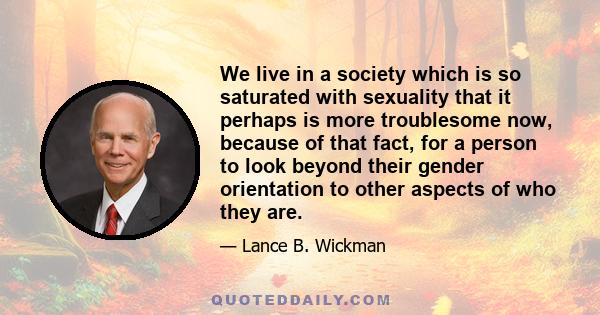 We live in a society which is so saturated with sexuality that it perhaps is more troublesome now, because of that fact, for a person to look beyond their gender orientation to other aspects of who they are.