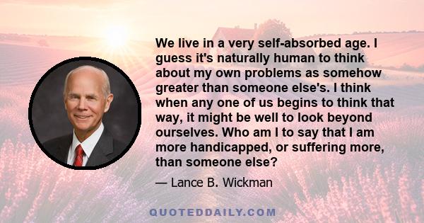 We live in a very self-absorbed age. I guess it's naturally human to think about my own problems as somehow greater than someone else's. I think when any one of us begins to think that way, it might be well to look