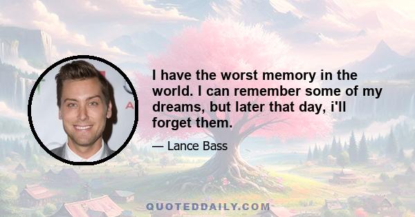 I have the worst memory in the world. I can remember some of my dreams, but later that day, i'll forget them.