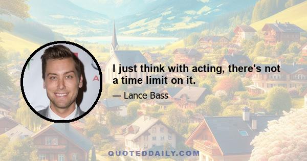 I just think with acting, there's not a time limit on it.