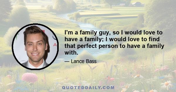 I'm a family guy, so I would love to have a family; I would love to find that perfect person to have a family with.