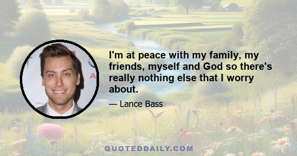 I'm at peace with my family, my friends, myself and God so there's really nothing else that I worry about.