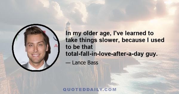 In my older age, I've learned to take things slower, because I used to be that total-fall-in-love-after-a-day guy.