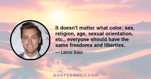 It doesn't matter what color, sex, religion, age, sexual orientation, etc., everyone should have the same freedoms and liberties.