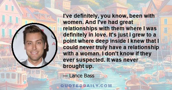 I've definitely, you know, been with women. And I've had great relationships with them where I was definitely in love. It's just I grew to a point where deep inside I knew that I could never truly have a relationship