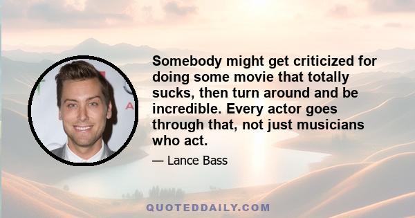 Somebody might get criticized for doing some movie that totally sucks, then turn around and be incredible. Every actor goes through that, not just musicians who act.