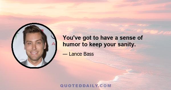 You've got to have a sense of humor to keep your sanity.