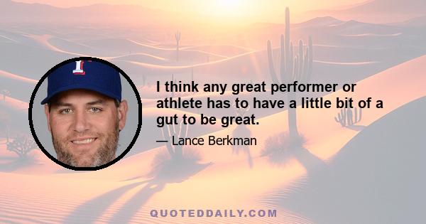 I think any great performer or athlete has to have a little bit of a gut to be great.