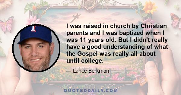 I was raised in church by Christian parents and I was baptized when I was 11 years old. But I didn't really have a good understanding of what the Gospel was really all about until college.