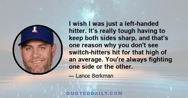 I wish I was just a left-handed hitter. It's really tough having to keep both sides sharp, and that's one reason why you don't see switch-hitters hit for that high of an average. You're always fighting one side or the