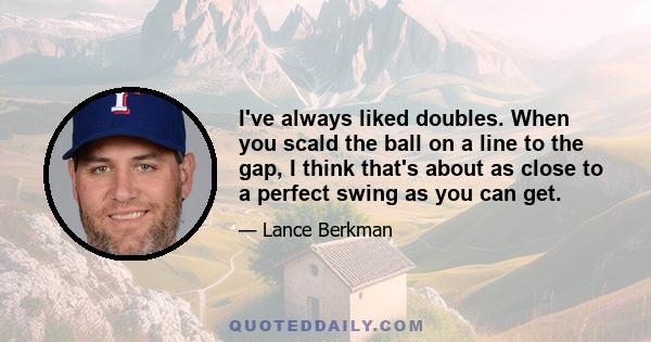 I've always liked doubles. When you scald the ball on a line to the gap, I think that's about as close to a perfect swing as you can get.