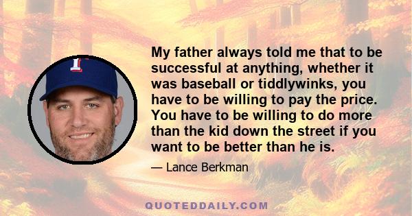 My father always told me that to be successful at anything, whether it was baseball or tiddlywinks, you have to be willing to pay the price. You have to be willing to do more than the kid down the street if you want to